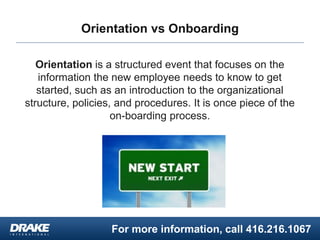 For more information, call 416.216.1067
Orientation vs Onboarding
Orientation is a structured event that focuses on the
information the new employee needs to know to get
started, such as an introduction to the organizational
structure, policies, and procedures. It is once piece of the
on-boarding process.
 