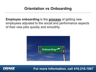 For more information, call 416.216.1067
Orientation vs Onboarding
Employee onboarding is the process of getting new
employees adjusted to the social and performance aspects
of their new jobs quickly and smoothly.
 