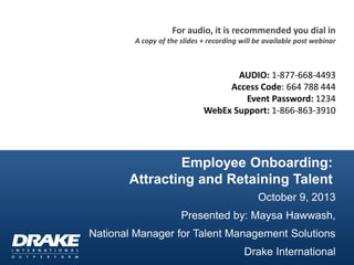 Employee Onboarding:
Attracting and Retaining Talent
October 9, 2013
Presented by: Maysa Hawwash,
National Manager for Talent Management Solutions
Drake International
For audio, it is recommended you dial in
A copy of the slides + recording will be available post webinar
AUDIO: 1-877-668-4493
Access Code: 664 788 444
Event Password: 1234
WebEx Support: 1-866-863-3910
 