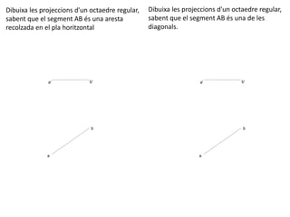 a' b'
a
b
Dibuixa les projeccions d'un octaedre regular,
sabent que el segment AB és una aresta
recolzada en el pla horitzontal
Dibuixa les projeccions d'un octaedre regular,
sabent que el segment AB és una de les
diagonals.
a' b'
a
b
 