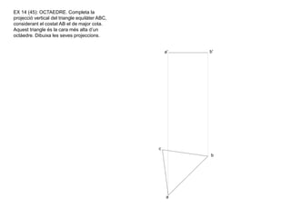 a' b'
c
b
a
EX 14 (45): OCTAEDRE. Completa la
projecció vertical del triangle equilàter ABC,
considerant el costat AB el de major cota.
Aquest triangle és la cara més alta d’un
octàedre. Dibuixa les seves projeccions.
 