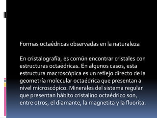 Formas octaédricas observadas en la naturaleza
En cristalografía, es común encontrar cristales con
estructuras octaédricas. En algunos casos, esta
estructura macroscópica es un reflejo directo de la
geometría molecular octaédrica que presentan a
nivel microscópico. Minerales del sistema regular
que presentan hábito cristalino octaédrico son,
entre otros, el diamante, la magnetita y la fluorita.
 