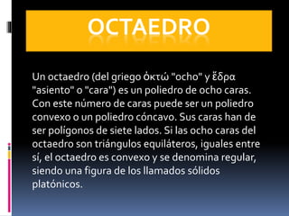 OCTAEDRO
Un octaedro (del griego ὀκτώ "ocho" y ἕδρα
"asiento" o "cara") es un poliedro de ocho caras.
Con este número de caras puede ser un poliedro
convexo o un poliedro cóncavo. Sus caras han de
ser polígonos de siete lados. Si las ocho caras del
octaedro son triángulos equiláteros, iguales entre
sí, el octaedro es convexo y se denomina regular,
siendo una figura de los llamados sólidos
platónicos.
 