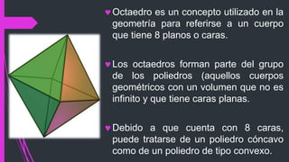 Octaedro es un concepto utilizado en la
geometría para referirse a un cuerpo
que tiene 8 planos o caras.
Los octaedros forman parte del grupo
de los poliedros (aquellos cuerpos
geométricos con un volumen que no es
infinito y que tiene caras planas.
Debido a que cuenta con 8 caras,
puede tratarse de un poliedro cóncavo
como de un poliedro de tipo convexo.