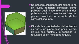 Un poliedro conjugado del octaedro es
un cubo, también conocido como
poliedro dual, hace referencia a dos
poliedros en los cuales los vértices del
primero coinciden con el centro de las
caras del segundo.
Otra de las propiedades del octaedro
es que si un plano pasa por el centro
de sus seis aristas y lo secciona, el
resultado es un hexágono regular.