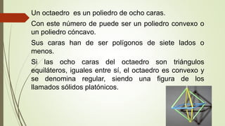 Un octaedro es un poliedro de ocho caras.
Con este número de puede ser un poliedro convexo o
un poliedro cóncavo.
Sus caras han de ser polígonos de siete lados o
menos.
Si las ocho caras del octaedro son triángulos
equiláteros, iguales entre sí, el octaedro es convexo y
se denomina regular, siendo una figura de los
llamados sólidos platónicos.
 