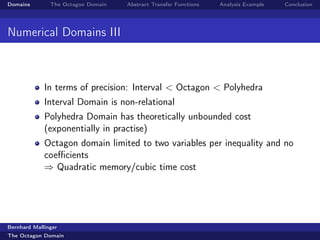 Domains        The Octagon Domain   Abstract Transfer Functions   Analysis Example   Conclusion




Numerical Domains III



             In terms of precision: Interval < Octagon < Polyhedra
             Interval Domain is non-relational
             Polyhedra Domain has theoretically unbounded cost
             (exponentially in practise)
             Octagon domain limited to two variables per inequality and no
             coeﬃcients
             ⇒ Quadratic memory/cubic time cost




Bernhard Mallinger
The Octagon Domain
 