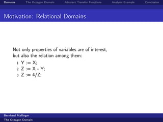 Domains        The Octagon Domain   Abstract Transfer Functions   Analysis Example   Conclusion




Motivation: Relational Domains




      Not only properties of variables are of interest,
      but also the relation among them:
        1 Y := X;
        2 Z := X - Y;
        3 Z := 4/Z;




Bernhard Mallinger
The Octagon Domain
 