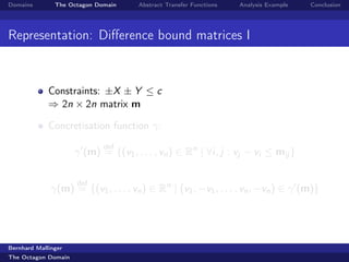 Domains        The Octagon Domain    Abstract Transfer Functions   Analysis Example   Conclusion




Representation: Diﬀerence bound matrices I


             Constraints: ±X ± Y ≤ c
             ⇒ 2n × 2n matrix m

             Concretisation function γ:
                             def
                     γ (m) = {(v1 , . . . , vn ) ∈ Rn | ∀i, j : vj − vi ≤ mij }

                     def
              γ(m) = {(v1 , . . . , vn ) ∈ Rn | (v1 , −v1 , . . . , vn , −vn ) ∈ γ (m)}




Bernhard Mallinger
The Octagon Domain
 