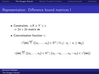 Domains        The Octagon Domain    Abstract Transfer Functions   Analysis Example   Conclusion




Representation: Diﬀerence bound matrices I


             Constraints: ±X ± Y ≤ c
             ⇒ 2n × 2n matrix m

             Concretisation function γ:
                             def
                     γ (m) = {(v1 , . . . , vn ) ∈ Rn | ∀i, j : vj − vi ≤ mij }

                     def
              γ(m) = {(v1 , . . . , vn ) ∈ Rn | (v1 , −v1 , . . . , vn , −vn ) ∈ γ (m)}




Bernhard Mallinger
The Octagon Domain
 