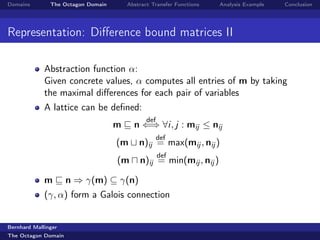 Domains        The Octagon Domain       Abstract Transfer Functions   Analysis Example   Conclusion




Representation: Diﬀerence bound matrices II

             Abstraction function α:
             Given concrete values, α computes all entries of m by taking
             the maximal diﬀerences for each pair of variables
             A lattice can be deﬁned:
                                               def
                                    m     n ⇐⇒ ∀i, j : mij ≤ nij
                                                     def
                                    (m      n)ij = max(mij , nij )
                                                     def
                                    (m      n)ij = min(mij , nij )

             m       n ⇒ γ(m) ⊆ γ(n)
             (γ, α) form a Galois connection


Bernhard Mallinger
The Octagon Domain
 