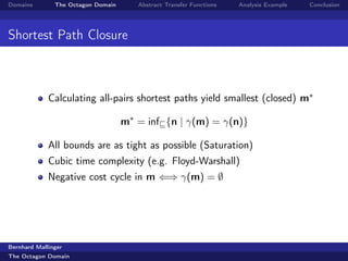 Domains        The Octagon Domain      Abstract Transfer Functions   Analysis Example   Conclusion




Shortest Path Closure



             Calculating all-pairs shortest paths yield smallest (closed) m∗

                                    m∗ = inf {n | γ(m) = γ(n)}

             All bounds are as tight as possible (Saturation)
             Cubic time complexity (e.g. Floyd-Warshall)
             Negative cost cycle in m ⇐⇒ γ(m) = ∅




Bernhard Mallinger
The Octagon Domain
 