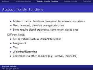 Domains        The Octagon Domain   Abstract Transfer Functions   Analysis Example   Conclusion




Abstract Transfer Functions


             Abstract transfer functions correspond to semantic operations
             Must be sound, therefore overapproximation
             Some require closed arguments, some return closed ones
      Diﬀerent kinds:
             Set operations such as Union/Intersection
             Assignment
             Test
             Widening/Narrowing
             Conversions to other domains (e.g. Interval, Polyhedra)


Bernhard Mallinger
The Octagon Domain
 