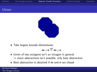 Domains        The Octagon Domain   Abstract Transfer Functions   Analysis Example   Conclusion




Union




             Take largest bounds elementwise:
                                                  def
                                       m∪n = m               n
             Union of two octagons isn’t an octagon in general
             ⇒ exact abstractions isn’t possible, only best abstraction
             Best abstraction is obtained if m and n are closed
Bernhard Mallinger
The Octagon Domain
 