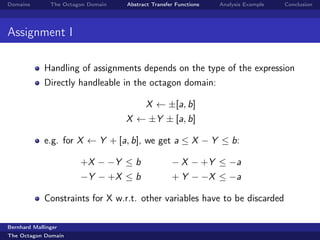 Domains        The Octagon Domain   Abstract Transfer Functions   Analysis Example   Conclusion




Assignment I

             Handling of assignments depends on the type of the expression
             Directly handleable in the octagon domain:

                                           X ← ±[a, b]
                                    X ← ±Y ± [a, b]

             e.g. for X ← Y + [a, b], we get a ≤ X − Y ≤ b:

                        +X − −Y ≤ b                 − X − +Y ≤ −a
                        −Y − +X ≤ b                 + Y − −X ≤ −a

             Constraints for X w.r.t. other variables have to be discarded

Bernhard Mallinger
The Octagon Domain
 