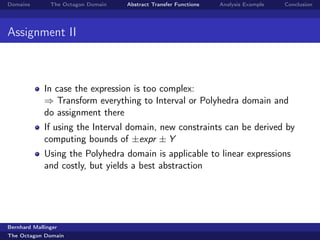 Domains        The Octagon Domain   Abstract Transfer Functions   Analysis Example   Conclusion




Assignment II



             In case the expression is too complex:
             ⇒ Transform everything to Interval or Polyhedra domain and
             do assignment there
             If using the Interval domain, new constraints can be derived by
             computing bounds of ±expr ± Y
             Using the Polyhedra domain is applicable to linear expressions
             and costly, but yields a best abstraction




Bernhard Mallinger
The Octagon Domain
 