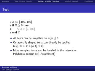 Domains         The Octagon Domain   Abstract Transfer Functions   Analysis Example   Conclusion




Test


          1   X := [-100, 100]
          2   if X ≥ 0 then
          3       // X ∈ [0, 100]
          4   end if
              All tests can be simpliﬁed to expr ≤ 0
              Octagonally shaped tests can directly be applied
              (e.g. X + Y + [a, b] ≤ 0)
              More complex forms can be handled in the Interval or
              Polyhedra domain (cf. Assignment)



Bernhard Mallinger
The Octagon Domain
 