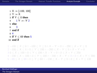 Domains         The Octagon Domain   Abstract Transfer Functions   Analysis Example   Conclusion




          1   X := [-100, 100]
          2   Y := X
          3   if Y ≤ 0 then
          4       1 Y := -Y 2
          5   else
          6       3
          7   end if
          8   4
        9     if Y ≤ 69 then 5
       10     end if

      1   −100 ≤ X ≤ 0 ∧ −100 ≤ Y ≤ 0 ∧ X − Y = 0 ∧ −200 ≤ X + Y ≤ 0
      2   −100 ≤ X ≤ 0 ∧ 0 ≤ Y ≤ 100 ∧ −200 ≤ X − Y ≤ 0 ∧ X + Y = 0
      3   0 ≤ X ≤ 100 ∧ 0 ≤ Y ≤ 100 ∧ X − Y = 0 ∧ 0 ≤ X + Y ≤ 200
      4   −100 ≤ X ≤ 100 ∧ 0 ≤ Y ≤ 100 ∧ −200 ≤ X − Y ≤ 0 ∧ 0 ≤ X + Y ≤ 200
      5   −69 ≤ X ≤ 69 ∧ 0 ≤ Y ≤ 69 ∧ −138 ≤ X − Y ≤ 0 ∧ 0 ≤ X + Y ≤ 138


Bernhard Mallinger
The Octagon Domain
 