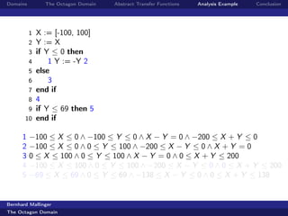 Domains         The Octagon Domain   Abstract Transfer Functions   Analysis Example   Conclusion




          1   X := [-100, 100]
          2   Y := X
          3   if Y ≤ 0 then
          4       1 Y := -Y 2
          5   else
          6       3
          7   end if
          8   4
        9     if Y ≤ 69 then 5
       10     end if

      1   −100 ≤ X ≤ 0 ∧ −100 ≤ Y ≤ 0 ∧ X − Y = 0 ∧ −200 ≤ X + Y ≤ 0
      2   −100 ≤ X ≤ 0 ∧ 0 ≤ Y ≤ 100 ∧ −200 ≤ X − Y ≤ 0 ∧ X + Y = 0
      3   0 ≤ X ≤ 100 ∧ 0 ≤ Y ≤ 100 ∧ X − Y = 0 ∧ 0 ≤ X + Y ≤ 200
      4   −100 ≤ X ≤ 100 ∧ 0 ≤ Y ≤ 100 ∧ −200 ≤ X − Y ≤ 0 ∧ 0 ≤ X + Y ≤ 200
      5   −69 ≤ X ≤ 69 ∧ 0 ≤ Y ≤ 69 ∧ −138 ≤ X − Y ≤ 0 ∧ 0 ≤ X + Y ≤ 138


Bernhard Mallinger
The Octagon Domain
 