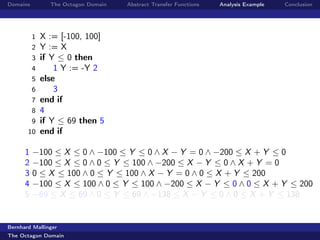 Domains         The Octagon Domain   Abstract Transfer Functions   Analysis Example   Conclusion




          1   X := [-100, 100]
          2   Y := X
          3   if Y ≤ 0 then
          4       1 Y := -Y 2
          5   else
          6       3
          7   end if
          8   4
        9     if Y ≤ 69 then 5
       10     end if

      1   −100 ≤ X ≤ 0 ∧ −100 ≤ Y ≤ 0 ∧ X − Y = 0 ∧ −200 ≤ X + Y ≤ 0
      2   −100 ≤ X ≤ 0 ∧ 0 ≤ Y ≤ 100 ∧ −200 ≤ X − Y ≤ 0 ∧ X + Y = 0
      3   0 ≤ X ≤ 100 ∧ 0 ≤ Y ≤ 100 ∧ X − Y = 0 ∧ 0 ≤ X + Y ≤ 200
      4   −100 ≤ X ≤ 100 ∧ 0 ≤ Y ≤ 100 ∧ −200 ≤ X − Y ≤ 0 ∧ 0 ≤ X + Y ≤ 200
      5   −69 ≤ X ≤ 69 ∧ 0 ≤ Y ≤ 69 ∧ −138 ≤ X − Y ≤ 0 ∧ 0 ≤ X + Y ≤ 138


Bernhard Mallinger
The Octagon Domain
 