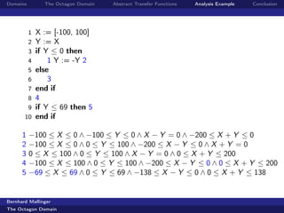 Domains         The Octagon Domain   Abstract Transfer Functions   Analysis Example   Conclusion




          1   X := [-100, 100]
          2   Y := X
          3   if Y ≤ 0 then
          4       1 Y := -Y 2
          5   else
          6       3
          7   end if
          8   4
        9     if Y ≤ 69 then 5
       10     end if

      1   −100 ≤ X ≤ 0 ∧ −100 ≤ Y ≤ 0 ∧ X − Y = 0 ∧ −200 ≤ X + Y ≤ 0
      2   −100 ≤ X ≤ 0 ∧ 0 ≤ Y ≤ 100 ∧ −200 ≤ X − Y ≤ 0 ∧ X + Y = 0
      3   0 ≤ X ≤ 100 ∧ 0 ≤ Y ≤ 100 ∧ X − Y = 0 ∧ 0 ≤ X + Y ≤ 200
      4   −100 ≤ X ≤ 100 ∧ 0 ≤ Y ≤ 100 ∧ −200 ≤ X − Y ≤ 0 ∧ 0 ≤ X + Y ≤ 200
      5   −69 ≤ X ≤ 69 ∧ 0 ≤ Y ≤ 69 ∧ −138 ≤ X − Y ≤ 0 ∧ 0 ≤ X + Y ≤ 138


Bernhard Mallinger
The Octagon Domain
 
