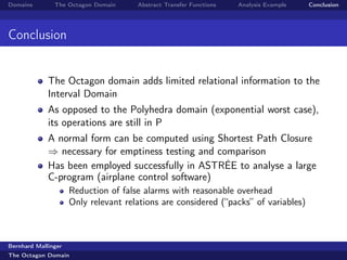 Domains        The Octagon Domain     Abstract Transfer Functions   Analysis Example   Conclusion




Conclusion


             The Octagon domain adds limited relational information to the
             Interval Domain
             As opposed to the Polyhedra domain (exponential worst case),
             its operations are still in P
             A normal form can be computed using Shortest Path Closure
             ⇒ necessary for emptiness testing and comparison
             Has been employed successfully in ASTRÉE to analyse a large
             C-program (airplane control software)
                     Reduction of false alarms with reasonable overhead
                     Only relevant relations are considered (“packs” of variables)



Bernhard Mallinger
The Octagon Domain
 