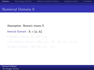 Domains        The Octagon Domain        Abstract Transfer Functions   Analysis Example   Conclusion




Numerical Domains II



      Assumption: Numeric means R

      Interval Domain: Xi ∈ [ai , bi ]
      Polyhedra Domain:             i   aij Xi ≤ bj
      Zone Abstract Domain: ±Xi ≤ ci ,                     Xi − Xj ≤ cij     ∀i = j
      Octagon Domain: ±Xi ± Xj ≤ cij                    ∀i, j




Bernhard Mallinger
The Octagon Domain
 