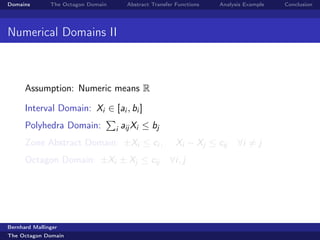 Domains        The Octagon Domain        Abstract Transfer Functions   Analysis Example   Conclusion




Numerical Domains II



      Assumption: Numeric means R

      Interval Domain: Xi ∈ [ai , bi ]
      Polyhedra Domain:             i   aij Xi ≤ bj
      Zone Abstract Domain: ±Xi ≤ ci ,                     Xi − Xj ≤ cij     ∀i = j
      Octagon Domain: ±Xi ± Xj ≤ cij                    ∀i, j




Bernhard Mallinger
The Octagon Domain
 