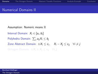 Domains        The Octagon Domain        Abstract Transfer Functions   Analysis Example   Conclusion




Numerical Domains II



      Assumption: Numeric means R

      Interval Domain: Xi ∈ [ai , bi ]
      Polyhedra Domain:             i   aij Xi ≤ bj
      Zone Abstract Domain: ±Xi ≤ ci ,                     Xi − Xj ≤ cij     ∀i = j
      Octagon Domain: ±Xi ± Xj ≤ cij                    ∀i, j




Bernhard Mallinger
The Octagon Domain
 