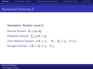 Domains        The Octagon Domain        Abstract Transfer Functions   Analysis Example   Conclusion




Numerical Domains II



      Assumption: Numeric means R

      Interval Domain: Xi ∈ [ai , bi ]
      Polyhedra Domain:             i   aij Xi ≤ bj
      Zone Abstract Domain: ±Xi ≤ ci ,                     Xi − Xj ≤ cij     ∀i = j
      Octagon Domain: ±Xi ± Xj ≤ cij                    ∀i, j




Bernhard Mallinger
The Octagon Domain
 