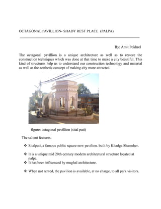 OCTAGONAL PAVILLION- SHADY REST PLACE (PALPA)
By: Amit Pokhrel
The octagonal pavillion is a unique architecture as well as to restore the
construction techniques which was done at that time to make a city beautiful. This
kind of structures help us to understand our construction technology and material
as well as the aesthetic concept of making city more attracted.
figure: octagonal pavillion (sital pati)
The salient features:
 Sitalpati, a famous public square now pavilion. built by Khadga Shamsher.
 It is a unique mid 20th century modern architectural structure located at
palpa.
 It has been influenced by mughal architecture.
 When not rented, the pavilion is available, at no charge, to all park visitors.
 