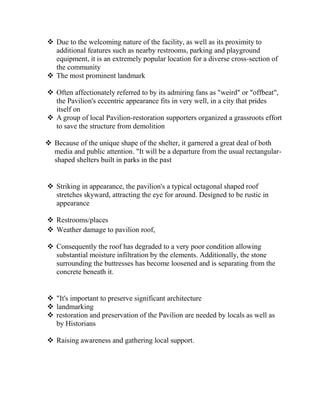  Due to the welcoming nature of the facility, as well as its proximity to
additional features such as nearby restrooms, parking and playground
equipment, it is an extremely popular location for a diverse cross-section of
the community
 The most prominent landmark
 Often affectionately referred to by its admiring fans as "weird" or "offbeat",
the Pavilion's eccentric appearance fits in very well, in a city that prides
itself on
 A group of local Pavilion-restoration supporters organized a grassroots effort
to save the structure from demolition
 Because of the unique shape of the shelter, it garnered a great deal of both
media and public attention. "It will be a departure from the usual rectangular-
shaped shelters built in parks in the past
 Striking in appearance, the pavilion's a typical octagonal shaped roof
stretches skyward, attracting the eye for around. Designed to be rustic in
appearance
 Restrooms/places
 Weather damage to pavilion roof,
 Consequently the roof has degraded to a very poor condition allowing
substantial moisture infiltration by the elements. Additionally, the stone
surrounding the buttresses has become loosened and is separating from the
concrete beneath it.
 "It's important to preserve significant architecture
 landmarking
 restoration and preservation of the Pavilion are needed by locals as well as
by Historians
 Raising awareness and gathering local support.
 