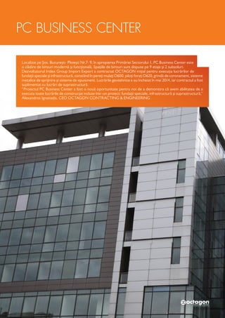 Localizat pe Șos. București- Ploiești Nr.7- 9, în apropierea Primăriei Sectorului 1, PC Business Center este
o clădire de birouri modernă și funcțională. Spațiile de birouri sunt dispuse pe 9 etaje și 2 subsoluri.
Dezvoltatorul Iridex Group Import Export a contractat OCTAGON inițial pentru execuția lucrărilor de
fundații speciale și infrastructură, constând în pereți mulați D600, piloți forați D620, grindă de coronament, sisteme
metalice de sprijinire și sisteme de epuisment. Lucrările geotehnice s-au încheiat în mai 2014, iar contractul a fost
suplimentat cu lucrări de suprastructură.
“Proiectul PC Business Center a fost o nouă oportunitate pentru noi de a demonstra că avem abilitatea de a
executa toate lucrările de construcție incluse într-un proiect: fundații speciale, infrastructură și suprastructură,”
Alexandros Ignatiadis, CEO OCTAGON CONTRACTING & ENGINEERING
PC BUSINESS CENTER
 