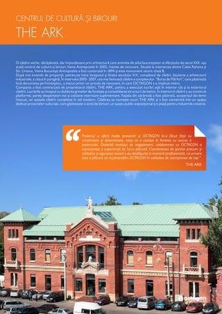 CENTRUL DE CULTURĂ ȘI BIROURI
THE ARK
O clădire veche, dărăpănată, dar impunătoare prin arhitectură care amintea de stilul bucureștean al sfârșitului de secol XIX: așa
arată centrul de cultură și birouri Vama Antrepozite în 2005, înainte de renovare. Situată la intersecția dintre Calea Rahova și
Str. Uranus, Vama București Antrepozite a fost construită în 1894 și este monument istoric clasă B.
După trei incendii de proporții, petrecute între începutul și finalul secolului XX, complexul de clădiri, bijuterie a arhitecturii
industriale, a căzut în paragină. În intervalul 2005- 2007, cea mai faimoasă clădire a complexului- “Bursa de Mărfuri”, care păstrează
încă denumirea pe frontispiciu, a trecut printr-un proces de renovare, în care OCTAGON s-a implicat intens.
Compania a fost contractată de proprietarul clădirii, THE ARK, pentru a executat lucrări atât în interior cât și la exteriorul
clădirii. Lucrările au început cu dublarea grinzilor de fundație și consolidarea structurii de beton. În interiorul clădirii s-au construit
platforme, pereți despărțitori noi și coloane interioare suplimentare. Fațada din cărămidă a fost păstrată, acoperișul din lemn
înlocuit, iar spatele clădirii completat în stil modern. Clădirea se numește acum THE ARK și a fost convertită într-un spațiu
dedicat proiectelor culturale, care găzduiește o zonă de birouri, un spațiu public expozițional și o piață pentru industriile creative.
Proiectul a oferit multe provocări și OCTAGON le-a făcut față cu
creativitate și determinare, ceea ce a condus la livrarea cu succes a
proiectului. Datorită nivelului de angajament, colaborarea cu OCTAGON a
reprezentat o experiență de lucru plăcută. Coordonarea de șantier precum și
calitatea și siguranța muncii s-au desfășurat in manieră profesionistă, ca urmare
este o plăcere să recomandăm OCTAGON în calitatea de antreprenor de top.”
THE ARK
 