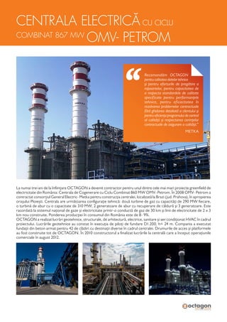 CENTRALA ELECTRICĂ CU CICLU
COMBINAT 867 MW
OMV- PETROM
La numai trei ani de la înființare OCTAGON a devenit contractor pentru unul dintre cele mai mari proiecte greenfield de
electricitate din România: Centrala de Cogenerare cu Ciclu Combinat 860 MW OMV- Petrom. În 2008 OMV- Petrom a
contractat consorțiul General Electric- Metka pentru construcția centralei, localizată la Brazi (jud. Prahova), în apropierea
orașului Ploiești. Centrala are următoarea configurație tehnică: două turbine de gaz cu capacități de 290 MW fiecare,
o turbină de abur cu o capacitate de 310 MW, 2 generatoare de abur cu recuperare de căldură și 3 generatoare. Este
racordată la sistemul național de gaze și electricitate printr-o conductă de gaz de 30 km și linii de electricitate de 2 x 3
km nou construite. Ponderea producției în consumul din România este de 8- 9%.
OCTAGON a realizat lucrări geotehnice, structurale, de arhitectură, electrice, sanitare și aer condiționat HVAC în cadrul
proiectului. Lucrările geotehnice au constat în execuția de piloți de fundare D1.200, h= 24 m. Compania a executat
fundații din beton armat pentru 42 de clădiri cu destinații diverse în cadrul centralei. Drumurile de acces și platformele
au fost construite tot de OCTAGON. În 2010 constructorul a finalizat lucrările la centrală care a început operațiunile
comerciale în august 2012.
Recomandăm OCTAGON
pentru calitatea datelor tehnice
și pentru eforturile de pregătire a
rapoartelor, pentru capacitatea de
a respecta standardele de calitate
specificate pentru performanțele
tehnice, pentru eficacitatea în
rezolvarea problemelor contractuale
fără ghidarea detaliată a clientului și
pentru eficiența programului de control
al calității și respectarea cerințelor
contractuale de asigurare a calității.”
METKA
 