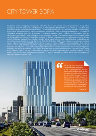 CITY TOWER SOFIA
Situat într-o locație strategică și prestigioasă a Sofiei, City Tower oferă marilor companii oportunitatea de a-și reloca
operațiunile în “inima” orașului, pe Str. Macedonia, la intersecția Blvd. Hristo Botev cu Str. Alabin, și a beneficia astfel
de toate avantajele și facilitățile oferite de centru. Localizarea permite accesul facil din toate direcțiile, complexul fiind
înconjurat de o zonă versatilă cu baruri și restaurante, hoteluri de 5 stele si cladiri guvernamentale. City Tower, un
complex de business și retail clasa A, prevăzut cu o serie de elemente “verzi”, care i-au adus certificarea BREEAM
oferă o panoramă magnifică asupra întregului oraș și a muntelui Vitosha. Zona de birouri ocupă o suprafață de 31.000
mp distribuită într-un turn cu 20 de etaje și o clădire cu 8 etaje, conectate printr-o configurație arhitecturală care
conferă flexibilitate spațiului. Fiecare etaj are un plan unic și practic oferind astfel o gamă largă de posibilități pentru
compartimentarea spațiului, în funcție de nevoile chiriașilor. Cele două clădiri dispun, de asemenea, de șase nivele de
parcare subterană cu un total de 369 de locuri. Zona de retail care ocupă 5.300 mp este repartizată pe două etaje, în
jurul unui atrium central de 90 mp și include magazine, cafenele și o zonă de cinema cu acces din Str. Alabin sau din Str.
Macedonia. OCTAGON a executat fundația complexului de birouri și retail, în sistem top- down. Procedeul a permis
realizarea, simultan cu subsolurile, a unui număr de nivele din suprastructura construcției. Lucrările au inclus pereți
mulați D800, h= 28 m, 5.900 mp; 23 piloți forați D1.000 mm, h= 40 m; 13 piloți forați D1.200 mm, h= 40 m; 20 piloți
forați D1.500 mm, h= 40 m și sistem de epuismente. OCTAGON a finalizat lucrările în martie 2008 și clădirea a fost
inaugurată la începutul anului 2012.
OCTAGON a dat dovadă de
un comportament pro­fesionist
și etic pe toată perioada derulării
contractului. Graficele inițiale au fost
menținute,iarlucrărileaufostfinalizate
în termenele agreate. Prețurile
pentru execuție au fost corecte, iar
comunicarea cu partenerul nostru în
acest proiect a fost clară și deschisă pe
toată durată proiectului. OCTAGON
a rămas implicat în supravegherea
lucrărilor, de la debut până la livrare.”
TERNA AD
 