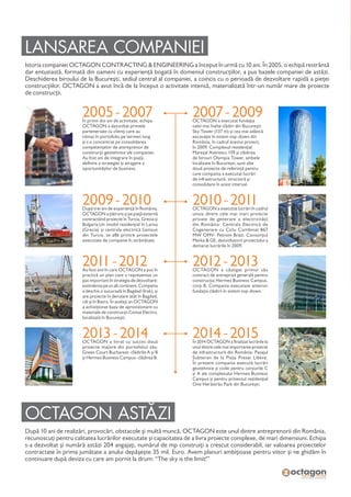 LANSAREA COMPANIEI
Istoria companiei OCTAGON CONTRACTING & ENGINEERING a început în urmă cu 10 ani. În 2005, o echipă restrânsă
dar entuziastă, formată din oameni cu experiență bogată în domeniul construcțiilor, a pus bazele companiei de astăzi.
Deschiderea biroului de la București, sediul central al companiei, a coincis cu o perioadă de dezvoltare rapidă a pieței
construcțiilor. OCTAGON a avut încă de la început o activitate intensă, materializată într-un număr mare de proiecte
de construcții.
OCTAGON ASTĂZI
După 10 ani de realizări, provocări, obstacole și multă muncă, OCTAGON este unul dintre antreprenorii din România,
recunoscuți pentru calitatea lucrărilor executate și capacitatea de a livra proiecte complexe, de mari dimensiuni. Echipa
s-a dezvoltat și numără astăzi 204 angajați, numărul de mp construiți a crescut considerabil, iar valoarea proiectelor
contractate în prima jumătate a anului depășește 35 mil. Euro. Avem planuri ambițioase pentru viitor și ne ghidăm în
continuare după deviza cu care am pornit la drum: “The sky is the limit!”
2005 - 2007În primii doi ani de activitate, echipa
OCTAGON a dezvoltat primele
parteneriate cu clienți care au
rămas în portofoliu pe termen lung
și s-a concentrat pe consolidarea
competențelor de antreprenor de
construcții geotehnice ale companiei.
Au fost ani de integrare în piață,
definire a strategiei și atragere a
oportunităților de business.
2007 - 2009OCTAGON a executat fundația
celei mai înalte clădiri din București:
Sky Tower (137 m) și cea mai adâncă
excavație în sistem top-down din
România, în cadrul acestui proiect,
în 2009. Complexul rezidențial
Mareșal Averescu 159 și clădirea
de birouri Olympia Tower, ambele
localizate în București, sunt alte
două proiecte de referință pentru
care compania a executat lucrări
de infrastructură, structură și
consolidare în acest interval.
2011 - 2012Au fost anii în care OCTAGON a pus în
practică un plan care a reprezentat un
pas important în strategia de dezvoltare:
extinderea pe un alt continent. Compania
a deschis o sucursală în Bagdad (Irak), și
are proiecte în derulare atât în Bagdad,
cât și în Basra. În același an OCTAGON
a achiziționat baza de aprovizionare cu
materiale de construcții Comat Electro,
localizată în București.
2012 - 2013 OCTAGON a câștigat primul său
contract de antrepriză generală pentru
construcția Hermes Business Campus,
corp B. Compania executase anterior
fundația clădirii în sistem top-down.
2013 - 2014OCTAGON a livrat cu succes două
proiecte majore din portofoliul său:
Green Court Bucharest- clădirile A și B
și Hermes Business Campus- clădirea B.
2014 - 2015 În 2014 OCTAGON a finalizat lucrările la
unul dintre cele mai importante proiecte
de infrastructură din România: Pasajul
Subteran de la Piața Presei Libere.
În prezent compania execută lucrări
geotehnice și civile pentru corpurile C
și A ale complexului Hermes Business
Campus și pentru proiectul rezidențial
One Herăstrău Park din București.
2010 - 2011OCTAGON a executat lucrări în cadrul
unuia dintre cele mai mari proiecte
private de generare a electricității
din România: Centrala Electrică de
Cogenerare cu Ciclu Combinat 867
MW OMV- Petrom Brazi. Consorțiul
Metka & GE, dezvoltatorii proiectului a
demarat lucrările în 2009.
2009 - 2010După trei ani de experiență în România,
OCTAGON a pătruns și pe piață externă
contractând proiecte în Turcia, Grecia și
Bulgaria.Un imobil rezidențial în Larisa
(Grecia) și centrala electrică Samsun
din Turcia, se află printre proiectele
executate de companie în străinătate.
 
