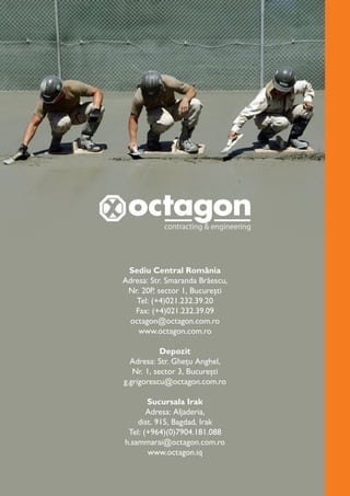 Sediu Central România
Adresa: Str. Smaranda Brăescu,
Nr. 20P, sector 1, București
Tel: (+4)021.232.39.20
Fax: (+4)021.232.39.09
octagon@octagon.com.ro
www.octagon.com.ro
Depozit
Adresa: Str. Ghețu Anghel,
Nr. 1, sector 3, București
g.grigorescu@octagon.com.ro
Sucursala Irak
Adresa: Aljaderia,
dist. 915, Bagdad, Irak
Tel: (+964)(0)7904.181.088
h.sammarai@octagon.com.ro
www.octagon.iq
 