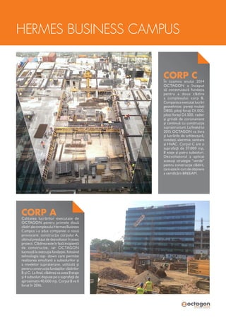 HERMES BUSINESS CAMPUS
CORP ACalitatea lucrărilor executate de
OCTAGON pentru primele două
clădiri ale complexului Hermes Business
Campus i-a adus companiei o nouă
provocare: construcția corpului A,
ultimul prevăzut de dezvoltator în acest
proiect. Clădirea este în fază incipientă
de construcție, iar OCTAGON
lucrează la execuția fundației, folosind
tehnologia top- down care permite
realizarea simultană a subsolurilor și
a nivelelor supraterane, utilizată și
pentru construcția fundațiilor clădirilor
B și C. La final, clădirea va avea 8 etaje
și 4 subsoluri dispuse pe o suprafață de
aproximativ 40.000 mp. Corpul B va fi
livrat în 2016.
CORP CÎn toamna anului 2014
OCTAGON a început
să construiască fundația
pentru a doua clădire
a complexului: corp B.
Compania a executat lucrări
geotehnice: pereți mulați
D800, piloți forați D1.000,
piloți forați D1.500, radier
și grindă de coronament
și continuă cu construcția
suprastructurii. La finalul lui
2015 OCTAGON va livra
și lucrările de arhitectură,
instalații, electrice, sanitare
și HVAC. Corpul C are o
suprafață de 37.000 mp,
8 etaje și patru subsoluri.
Dezvoltatorul a aplicat
aceeași strategie “verde”
pentru construcția clădirii,
care este în curs de obținere
a certificării BREEAM.
 