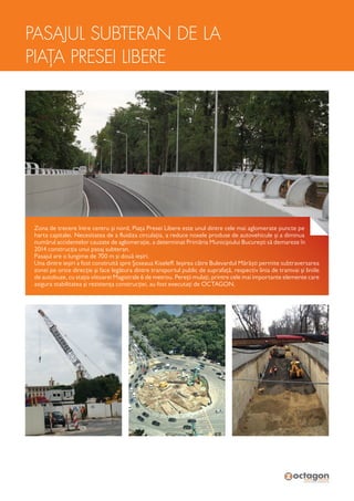 Zona de trecere între centru și nord, Piața Presei Libere este unul dintre cele mai aglomerate puncte pe
harta capitalei. Necesitatea de a fluidiza circulația, a reduce noxele produse de autovehicule și a diminua
numărul accidentelor cauzate de aglomerație, a determinat Primăria Municipiului București să demareze în
2014 construcția unui pasaj subteran.
Pasajul are o lungime de 700 m și două ieșiri.
Una dintre ieșiri a fost construită spre Șoseaua Kiseleff. Ieșirea către Bulevardul Mărăști permite subtraversarea
zonei pe orice direcție și face legătura dintre transportul public de suprafață, respectiv linia de tramvai și liniile
de autobuze, cu stația viitoarei Magistrale 6 de metrou. Pereții mulați, printre cele mai importante elemente care
asigura stabilitatea și rezistența construcției, au fost executați de OCTAGON.
PASAJUL SUBTERAN DE LA
PIAȚA PRESEI LIBERE
 