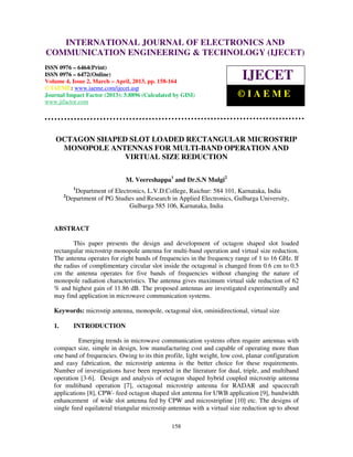 INTERNATIONAL JOURNAL OF ELECTRONICS AND
   International Journal of Electronics and Communication Engineering & Technology (IJECET), ISSN
   0976 – 6464(Print), ISSN 0976 – 6472(Online) Volume 4, Issue 2, March – April (2013), © IAEME
COMMUNICATION ENGINEERING & TECHNOLOGY (IJECET)
ISSN 0976 – 6464(Print)
ISSN 0976 – 6472(Online)
Volume 4, Issue 2, March – April, 2013, pp. 158-164
                                                                            IJECET
© IAEME: www.iaeme.com/ijecet.asp
Journal Impact Factor (2013): 5.8896 (Calculated by GISI)                  ©IAEME
www.jifactor.com




    OCTAGON SHAPED SLOT LOADED RECTANGULAR MICROSTRIP
     MONOPOLE ANTENNAS FOR MULTI-BAND OPERATION AND
                  VIRTUAL SIZE REDUCTION

                                  M. Veereshappa1 and Dr.S.N Mulgi2
              1
               Department of Electronics, L.V.D.College, Raichur: 584 101, Karnataka, India
        2
            Department of PG Studies and Research in Applied Electronics, Gulbarga University,
                                   Gulbarga 585 106, Karnataka, India


   ABSTRACT

           This paper presents the design and development of octagon shaped slot loaded
   rectangular microstrip monopole antenna for multi-band operation and virtual size reduction.
   The antenna operates for eight bands of frequencies in the frequency range of 1 to 16 GHz. If
   the radius of complimentary circular slot inside the octagonal is changed from 0.6 cm to 0.5
   cm the antenna operates for five bands of frequencies without changing the nature of
   monopole radiation characteristics. The antenna gives maximum virtual side reduction of 62
   % and highest gain of 11.86 dB. The proposed antennas are investigated experimentally and
   may find application in microwave communication systems.

   Keywords: microstip antenna, monopole, octagonal slot, ominidirectional, virtual size

   1.         INTRODUCTION

             Emerging trends in microwave communication systems often require antennas with
   compact size, simple in design, low manufacturing cost and capable of operating more than
   one band of frequencies. Owing to its thin profile, light weight, low cost, planar configuration
   and easy fabrication, the microstrip antenna is the better choice for these requirements.
   Number of investigations have been reported in the literature for dual, triple, and multiband
   operation [3-6]. Design and analysis of octagon shaped hybrid coupled microstrip antenna
   for multiband operation [7], octagonal microstrip antenna for RADAR and spacecraft
   applications [8], CPW- feed octagon shaped slot antenna for UWB application [9], bandwidth
   enhancement of wide slot antenna fed by CPW and microstripline [10] etc. The designs of
   single feed equilateral triangular microstip antennas with a virtual size reduction up to about

                                                  158
 