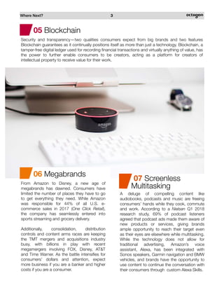 Where Next? 3
05 Blockchain
Security and transparency—two qualities consumers expect from big brands and two features
Blockchain guarantees as it continually positions itself as more than just a technology. Blockchain, a
tamper-free digital ledger used for recording financial transactions and virtually anything of value, has
the power to further enable consumers to be creators, acting as a platform for creators of
intellectual property to receive value for their work.
06 Megabrands
From Amazon to Disney, a new age of
megabrands has dawned. Consumers have
limited the number of places they have to go
to get everything they need. While Amazon
was responsible for 44% of all U.S. e-
commerce sales in 2017 (One Click Retail),
the company has seamlessly entered into
sports streaming and grocery delivery.
Additionally, consolidation, distribution
controls and content arms races are keeping
the TMT mergers and acquisitions industry
busy, with billions in play with recent
megamergers involving FOX, Disney, AT&T
and Time Warner. As the battle intensifies for
consumers’ dollars and attention, expect
more business if you are a banker and higher
costs if you are a consumer.
A deluge of compelling content like
audiobooks, podcasts and music are freeing
consumers’ hands while they cook, commute
and work. According to a Nielsen Q1 2018
research study, 69% of podcast listeners
agreed that podcast ads made them aware of
new products or services, giving brands
ample opportunity to reach their target even
as their eyes are elsewhere while multitasking.
While the technology does not allow for
traditional advertising, Amazon’s voice
assistant, Alexa, has been integrated with
Sonos speakers, Garmin navigation and BMW
vehicles, and brands have the opportunity to
use content to continue the conversation with
their consumers through custom Alexa Skills.
07 Screenless
Multitasking
 