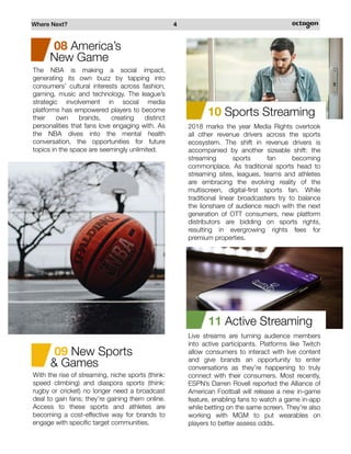 Where Next? 4
With the rise of streaming, niche sports (think:
speed climbing) and diaspora sports (think:
rugby or cricket) no longer need a broadcast
deal to gain fans; they’re gaining them online.
Access to these sports and athletes are
becoming a cost-effective way for brands to
engage with specific target communities.
09 New Sports
& Games
08 America’s
New Game
The NBA is making a social impact,
generating its own buzz by tapping into
consumers’ cultural interests across fashion,
gaming, music and technology. The league’s
strategic involvement in social media
platforms has empowered players to become
their own brands, creating distinct
personalities that fans love engaging with. As
the NBA dives into the mental health
conversation, the opportunities for future
topics in the space are seemingly unlimited.
10 Sports Streaming
2018 marks the year Media Rights overtook
all other revenue drivers across the sports
ecosystem. The shift in revenue drivers is
accompanied by another sizeable shift: the
streaming sports fan becoming
commonplace. As traditional sports head to
streaming sites, leagues, teams and athletes
are embracing the evolving reality of the
multiscreen, digital-first sports fan. While
traditional linear broadcasters try to balance
the lionshare of audience reach with the next
generation of OTT consumers, new platform
distributors are bidding on sports rights,
resulting in evergrowing rights fees for
premium properties.
11 Active Streaming
Live streams are turning audience members
into active participants. Platforms like Twitch
allow consumers to interact with live content
and give brands an opportunity to enter
conversations as they’re happening to truly
connect with their consumers. Most recently,
ESPN’s Darren Rovell reported the Alliance of
American Football will release a new in-game
feature, enabling fans to watch a game in-app
while betting on the same screen. They’re also
working with MGM to put wearables on
players to better assess odds.
 