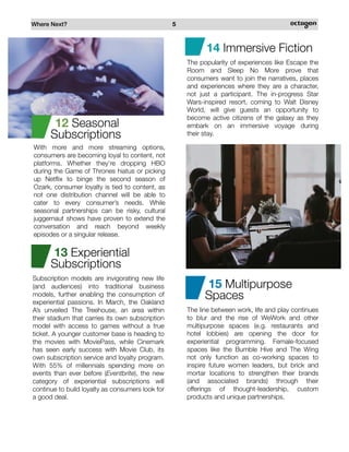 Where Next? 5
Subscription models are invigorating new life
(and audiences) into traditional business
models, further enabling the consumption of
experiential passions. In March, the Oakland
A’s unveiled The Treehouse, an area within
their stadium that carries its own subscription
model with access to games without a true
ticket. A younger customer base is heading to
the movies with MoviePass, while Cinemark
has seen early success with Movie Club, its
own subscription service and loyalty program.
With 55% of millennials spending more on
events than ever before (Eventbrite), the new
category of experiential subscriptions will
continue to build loyalty as consumers look for
a good deal.
With more and more streaming options,
consumers are becoming loyal to content, not
platforms. Whether they’re dropping HBO
during the Game of Thrones hiatus or picking
up Netflix to binge the second season of
Ozark, consumer loyalty is tied to content, as
not one distribution channel will be able to
cater to every consumer’s needs. While
seasonal partnerships can be risky, cultural
juggernaut shows have proven to extend the
conversation and reach beyond weekly
episodes or a singular release.
12 Seasonal
Subscriptions
13 Experiential
Subscriptions
14 Immersive Fiction
The popularity of experiences like Escape the
Room and Sleep No More prove that
consumers want to join the narratives, places
and experiences where they are a character,
not just a participant. The in-progress Star
Wars-inspired resort, coming to Walt Disney
World, will give guests an opportunity to
become active citizens of the galaxy as they
embark on an immersive voyage during
their stay.
The line between work, life and play continues
to blur and the rise of WeWork and other
multipurpose spaces (e.g. restaurants and
hotel lobbies) are opening the door for
experiential programming. Female-focused
spaces like the Bumble Hive and The Wing
not only function as co-working spaces to
inspire future women leaders, but brick and
mortar locations to strengthen their brands
(and associated brands) through their
offerings of thought-leadership, custom
products and unique partnerships.
15 Multipurpose
Spaces
 