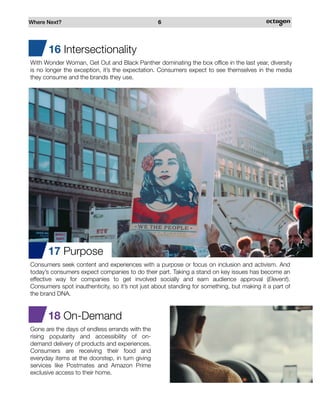 Where Next? 6
18 On-Demand
Gone are the days of endless errands with the
rising popularity and accessibility of on-
demand delivery of products and experiences.
Consumers are receiving their food and
everyday items at the doorstep, in turn giving
services like Postmates and Amazon Prime
exclusive access to their home.
17 Purpose
Consumers seek content and experiences with a purpose or focus on inclusion and activism. And
today’s consumers expect companies to do their part. Taking a stand on key issues has become an
effective way for companies to get involved socially and earn audience approval (Elevent).
Consumers spot inauthenticity, so it’s not just about standing for something, but making it a part of
the brand DNA.
16 Intersectionality
With Wonder Woman, Get Out and Black Panther dominating the box office in the last year, diversity
is no longer the exception, it’s the expectation. Consumers expect to see themselves in the media
they consume and the brands they use.
 