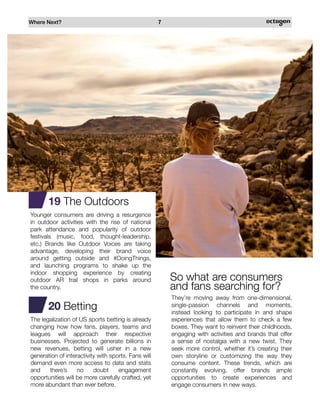 Where Next? 7
19 The Outdoors
Younger consumers are driving a resurgence
in outdoor activities with the rise of national
park attendance and popularity of outdoor
festivals (music, food, thought-leadership,
etc.) Brands like Outdoor Voices are taking
advantage, developing their brand voice
around getting outside and #DoingThings,
and launching programs to shake up the
indoor shopping experience by creating
outdoor AR trail shops in parks around
the country.
20 Betting
The legalization of US sports betting is already
changing how how fans, players, teams and
leagues will approach their respective
businesses. Projected to generate billions in
new revenues, betting will usher in a new
generation of interactivity with sports. Fans will
demand even more access to data and stats
and there’s no doubt engagement
opportunities will be more carefully crafted, yet
more abundant than ever before.
They’re moving away from one-dimensional,
single-passion channels and moments,
instead looking to participate in and shape
experiences that allow them to check a few
boxes. They want to reinvent their childhoods,
engaging with activities and brands that offer
a sense of nostalgia with a new twist. They
seek more control, whether it’s creating their
own storyline or customizing the way they
consume content. These trends, which are
constantly evolving, offer brands ample
opportunities to create experiences and
engage consumers in new ways.
So what are consumers
and fans searching for?
 