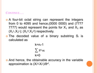 CONTINUE….
 A four-bit octal string can represent the integers
from 0 to 4095 and hence,(0000 0000) and (7777
7777) would represent the points for X₁ and X₂ as
(X₁ᴸ,X₂ᴸ); (X₁ᵁ,X₂ᵁ) respectively.
 The decoded value of a binary substring Sᵢ is
calculated as
k=nᵢ-1
∑ 8ᴷsĸ
k=0
 And hence, the obtainable accuracy in the variable
approximation is (Xᵢᵁ-Xᵢᴸ)/8ⁿⁱ.
 