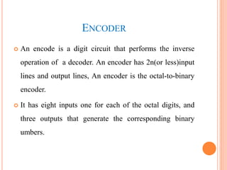 ENCODER
 An encode is a digit circuit that performs the inverse
operation of a decoder. An encoder has 2n(or less)input
lines and output lines, An encoder is the octal-to-binary
encoder.
 It has eight inputs one for each of the octal digits, and
three outputs that generate the corresponding binary
umbers.
 
