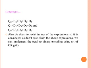 CONTINUE...
Q₂=D₄+D₅+D₆+D₇
Q₁=D₂+D₃+D₆+D₇ and
Q₀=D₁+D₃+D₅+D₇
 Also do does not exist in any of the expressions so it is
considered as don’t care, from the above expressions, we
can implement the octal to binary encoding using srt of
OR gates.
 