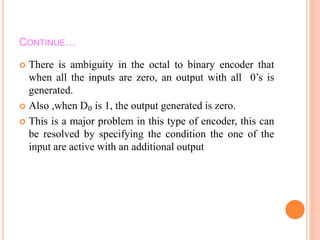 CONTINUE…
 There is ambiguity in the octal to binary encoder that
when all the inputs are zero, an output with all 0’s is
generated.
 Also ,when D₀ is 1, the output generated is zero.
 This is a major problem in this type of encoder, this can
be resolved by specifying the condition the one of the
input are active with an additional output
 